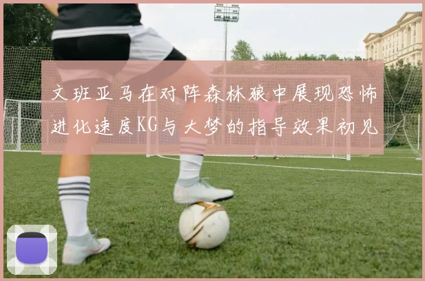 文班亚马在对阵森林狼中展现恐怖进化速度KG与大梦的指导效果初见成效