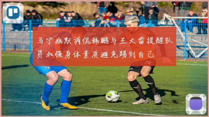 马宁幽默调侃韩鹏与王大雷提醒队员加强身体素质避免踢到自己