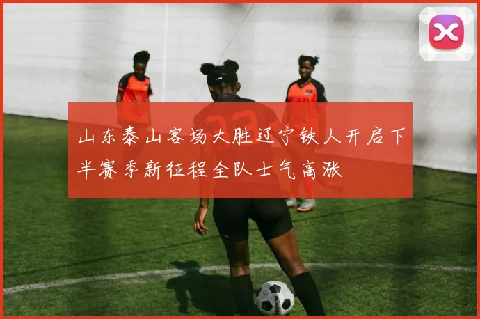 山东泰山客场大胜辽宁铁人开启下半赛季新征程全队士气高涨