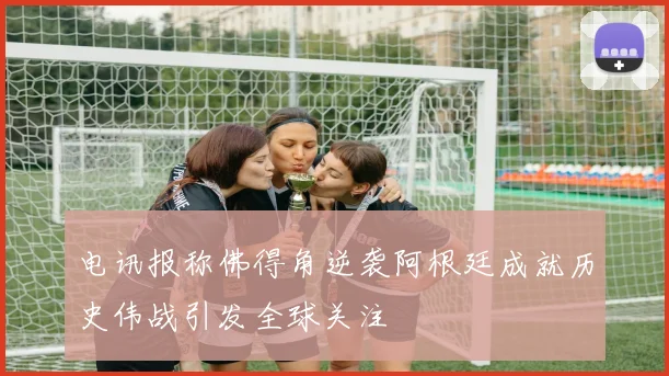 电讯报称佛得角逆袭阿根廷成就历史伟战引发全球关注