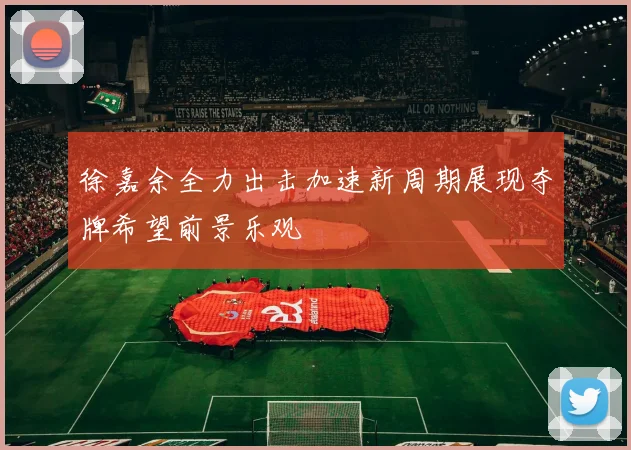 徐嘉余全力出击加速新周期展现夺牌希望前景乐观