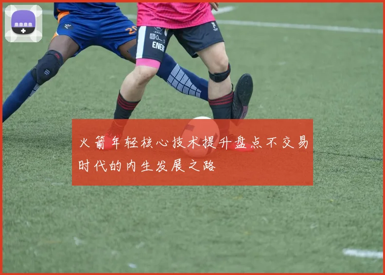 火箭年轻核心技术提升盘点不交易时代的内生发展之路