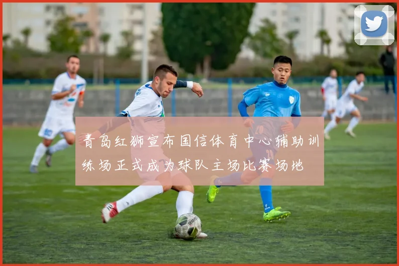 青岛红狮宣布国信体育中心辅助训练场正式成为球队主场比赛场地