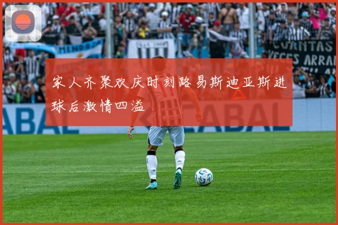 家人齐聚欢庆时刻路易斯迪亚斯进球后激情四溢