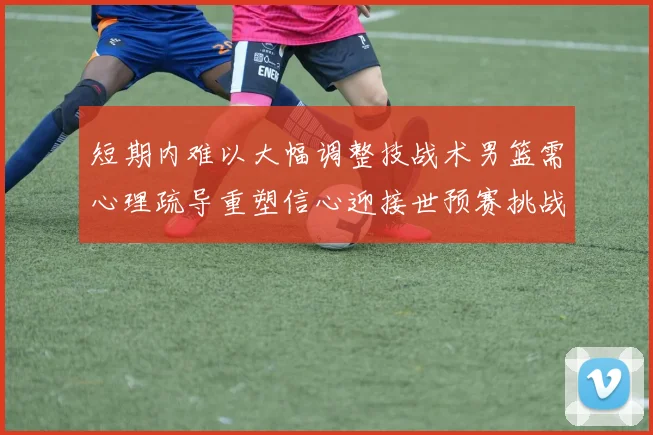 短期内难以大幅调整技战术男篮需心理疏导重塑信心迎接世预赛挑战