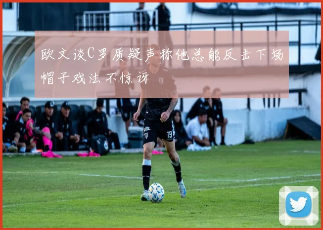 欧文谈C罗质疑声称他总能反击下场帽子戏法不惊讶