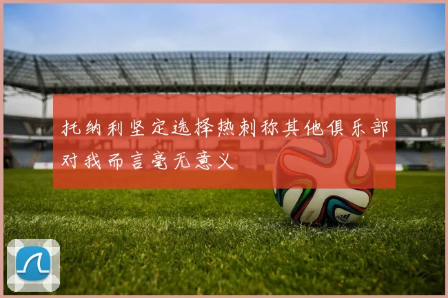 托纳利坚定选择热刺称其他俱乐部对我而言毫无意义