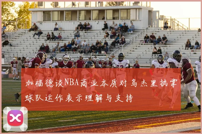 加福德谈NBA商业本质对乌杰里执掌球队运作表示理解与支持