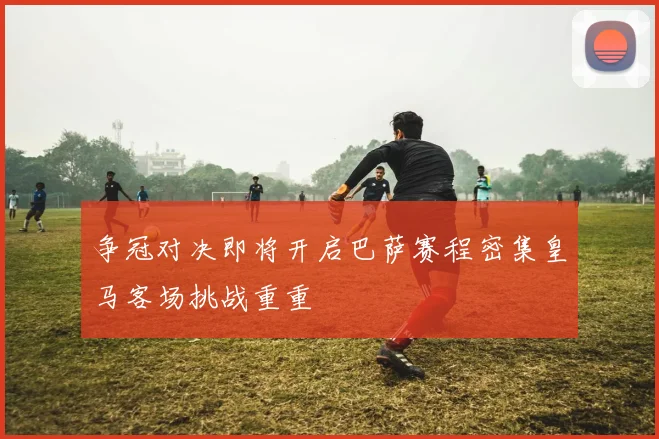 争冠对决即将开启巴萨赛程密集皇马客场挑战重重