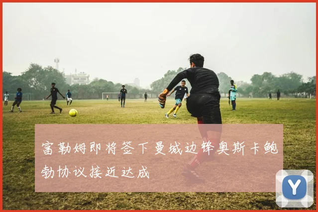 富勒姆即将签下曼城边锋奥斯卡鲍勃协议接近达成