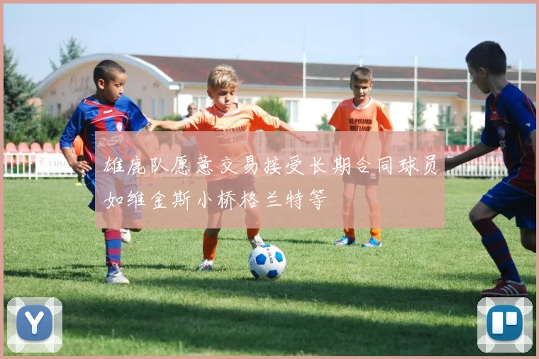 雄鹿队愿意交易接受长期合同球员如维金斯小桥格兰特等