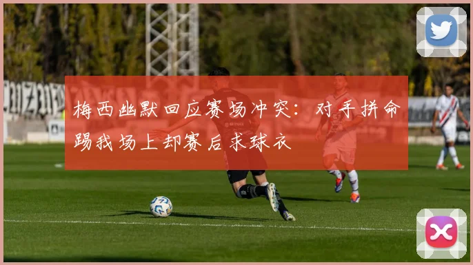梅西幽默回应赛场冲突：对手拼命踢我场上却赛后求球衣