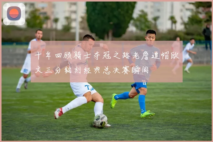 十年回顾骑士夺冠之路老詹追帽欧文三分铭刻经典总决赛瞬间