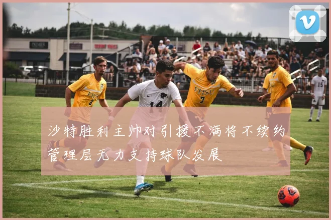 沙特胜利主帅对引援不满将不续约管理层无力支持球队发展