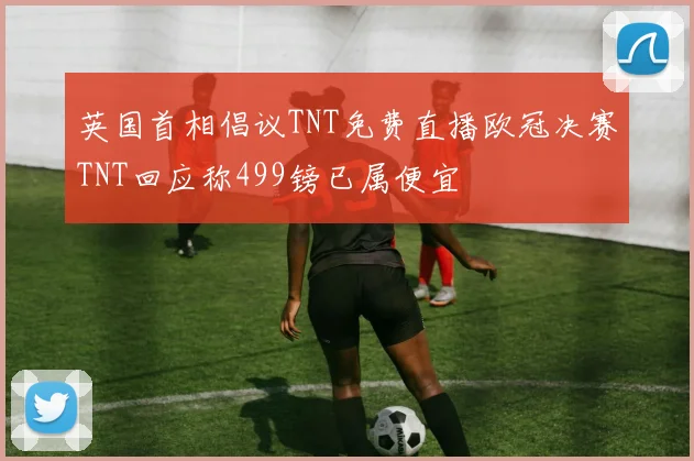 英国首相倡议TNT免费直播欧冠决赛TNT回应称499镑已属便宜