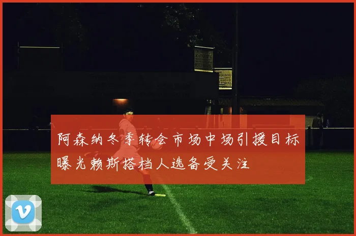 阿森纳冬季转会市场中场引援目标曝光赖斯搭档人选备受关注