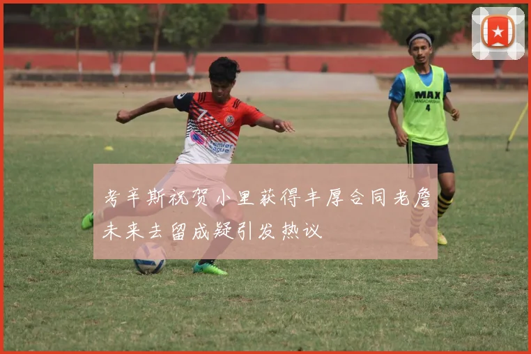 考辛斯祝贺小里获得丰厚合同老詹未来去留成疑引发热议