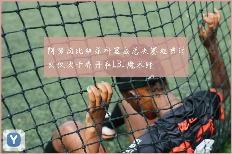 阿努诺比绝杀补篮成总决赛经典时刻仅次于乔丹和LBJ魔术师